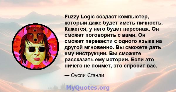 Fuzzy Logic создаст компьютер, который даже будет иметь личность. Кажется, у него будет персонаж. Он сможет поговорить с вами. Он сможет перевести с одного языка на другой мгновенно. Вы сможете дать ему инструкции. Вы