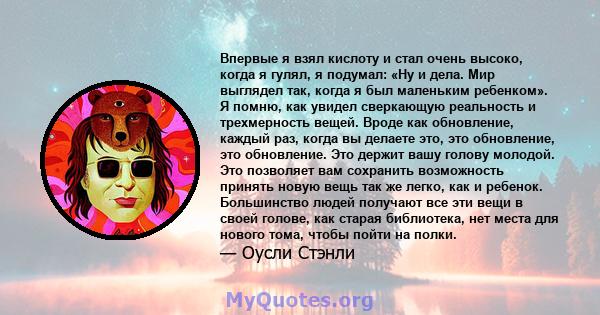 Впервые я взял кислоту и стал очень высоко, когда я гулял, я подумал: «Ну и дела. Мир выглядел так, когда я был маленьким ребенком». Я помню, как увидел сверкающую реальность и трехмерность вещей. Вроде как обновление,