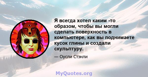 Я всегда хотел каким -то образом, чтобы вы могли сделать поверхность в компьютере, как вы поднимаете кусок глины и создали скульптуру.