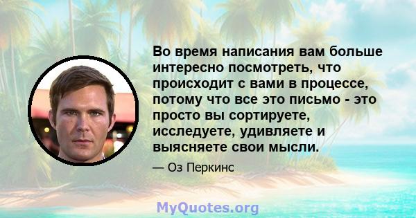 Во время написания вам больше интересно посмотреть, что происходит с вами в процессе, потому что все это письмо - это просто вы сортируете, исследуете, удивляете и выясняете свои мысли.