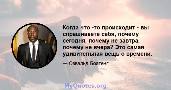 Когда что -то происходит - вы спрашиваете себя, почему сегодня, почему не завтра, почему не вчера? Это самая удивительная вещь о времени.