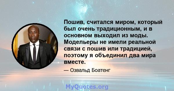 Пошив, считался миром, который был очень традиционным, и в основном выходил из моды. Модельеры не имели реальной связи с пошив или традицией, поэтому я объединил два мира вместе.