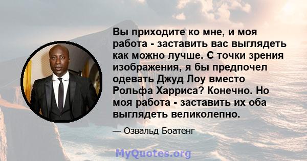 Вы приходите ко мне, и моя работа - заставить вас выглядеть как можно лучше. С точки зрения изображения, я бы предпочел одевать Джуд Лоу вместо Рольфа Харриса? Конечно. Но моя работа - заставить их оба выглядеть