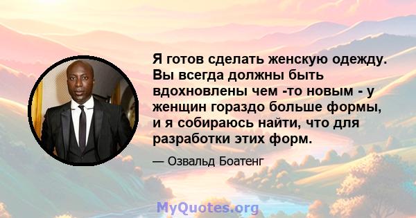 Я готов сделать женскую одежду. Вы всегда должны быть вдохновлены чем -то новым - у женщин гораздо больше формы, и я собираюсь найти, что для разработки этих форм.