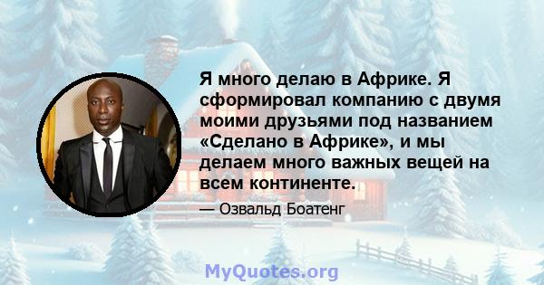 Я много делаю в Африке. Я сформировал компанию с двумя моими друзьями под названием «Сделано в Африке», и мы делаем много важных вещей на всем континенте.