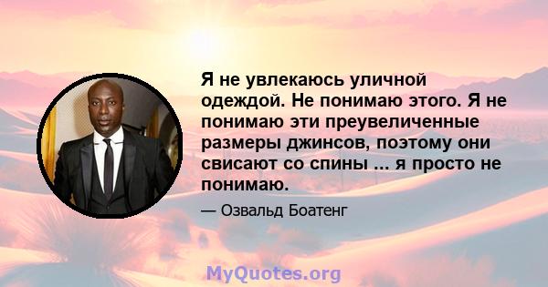 Я не увлекаюсь уличной одеждой. Не понимаю этого. Я не понимаю эти преувеличенные размеры джинсов, поэтому они свисают со спины ... я просто не понимаю.