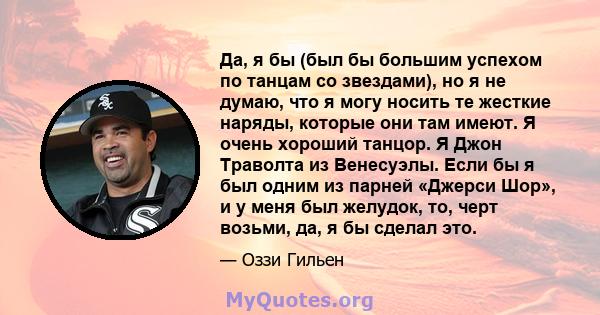 Да, я бы (был бы большим успехом по танцам со звездами), но я не думаю, что я могу носить те жесткие наряды, которые они там имеют. Я очень хороший танцор. Я Джон Траволта из Венесуэлы. Если бы я был одним из парней