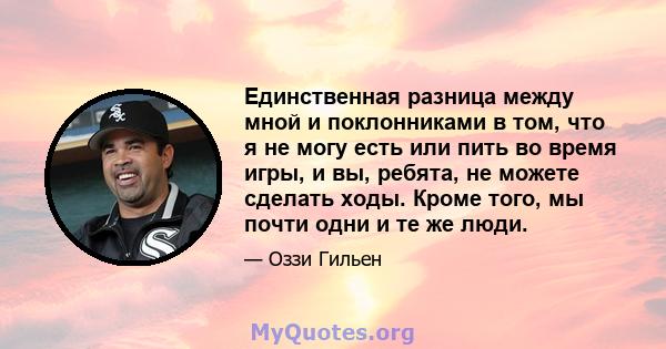 Единственная разница между мной и поклонниками в том, что я не могу есть или пить во время игры, и вы, ребята, не можете сделать ходы. Кроме того, мы почти одни и те же люди.