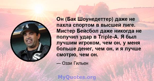 Он (Бак Шоунедеттер) даже не пахла спортом в высшей лиге. Мистер Бейсбол даже никогда не получил удар в Triple-A. Я был лучшим игроком, чем он, у меня больше денег, чем он, и я лучше смотрю, чем он.