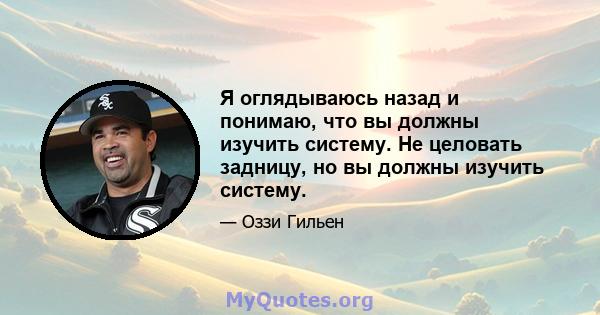 Я оглядываюсь назад и понимаю, что вы должны изучить систему. Не целовать задницу, но вы должны изучить систему.