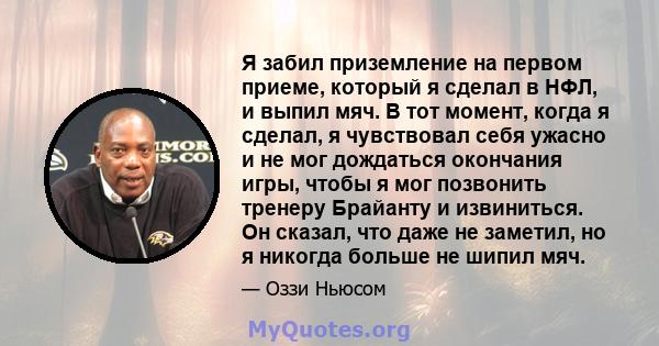 Я забил приземление на первом приеме, который я сделал в НФЛ, и выпил мяч. В тот момент, когда я сделал, я чувствовал себя ужасно и не мог дождаться окончания игры, чтобы я мог позвонить тренеру Брайанту и извиниться.