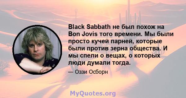 Black Sabbath не был похож на Bon Jovis того времени. Мы были просто кучей парней, которые были против зерна общества. И мы спели о вещах, о которых люди думали тогда.