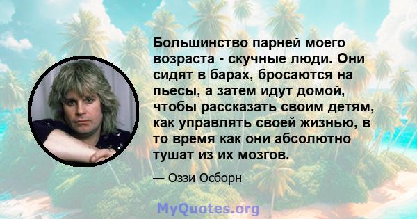 Большинство парней моего возраста - скучные люди. Они сидят в барах, бросаются на пьесы, а затем идут домой, чтобы рассказать своим детям, как управлять своей жизнью, в то время как они абсолютно тушат из их мозгов.