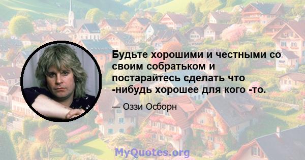 Будьте хорошими и честными со своим собратьком и постарайтесь сделать что -нибудь хорошее для кого -то.