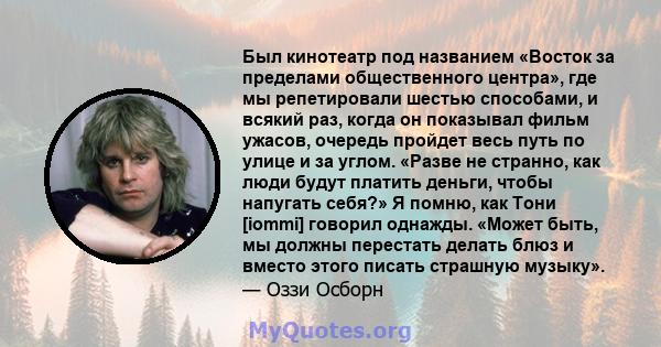 Был кинотеатр под названием «Восток за пределами общественного центра», где мы репетировали шестью способами, и всякий раз, когда он показывал фильм ужасов, очередь пройдет весь путь по улице и за углом. «Разве не