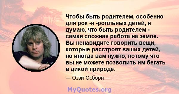 Чтобы быть родителем, особенно для рок -н -ролльных детей, я думаю, что быть родителем - самая сложная работа на земле. Вы ненавидите говорить вещи, которые расстроят ваших детей, но иногда вам нужно, потому что вы не