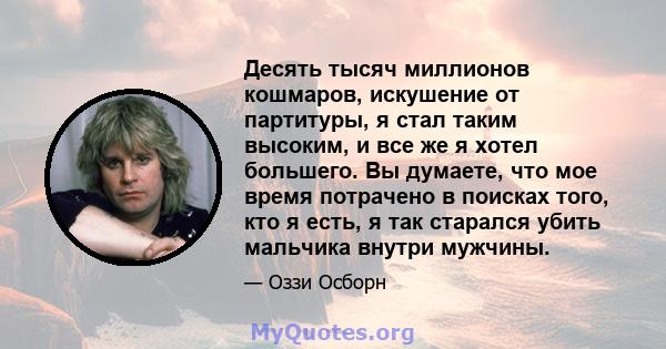 Десять тысяч миллионов кошмаров, искушение от партитуры, я стал таким высоким, и все же я хотел большего. Вы думаете, что мое время потрачено в поисках того, кто я есть, я так старался убить мальчика внутри мужчины.