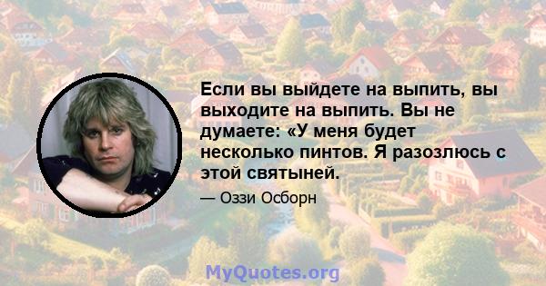 Если вы выйдете на выпить, вы выходите на выпить. Вы не думаете: «У меня будет несколько пинтов. Я разозлюсь с этой святыней.