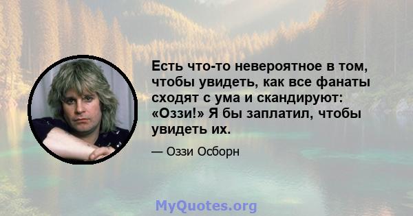 Есть что-то невероятное в том, чтобы увидеть, как все фанаты сходят с ума и скандируют: «Оззи!» Я бы заплатил, чтобы увидеть их.