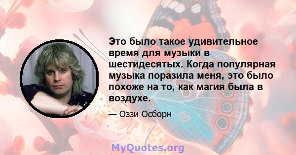 Это было такое удивительное время для музыки в шестидесятых. Когда популярная музыка поразила меня, это было похоже на то, как магия была в воздухе.