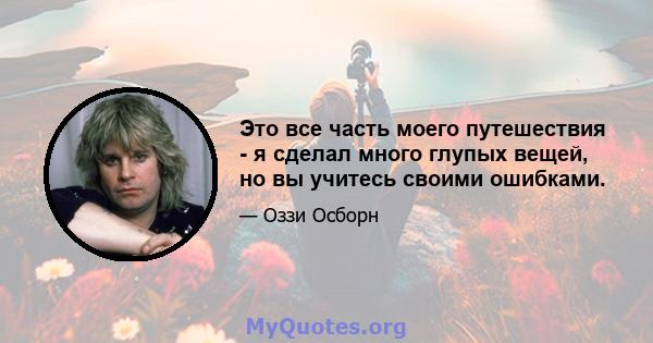 Это все часть моего путешествия - я сделал много глупых вещей, но вы учитесь своими ошибками.