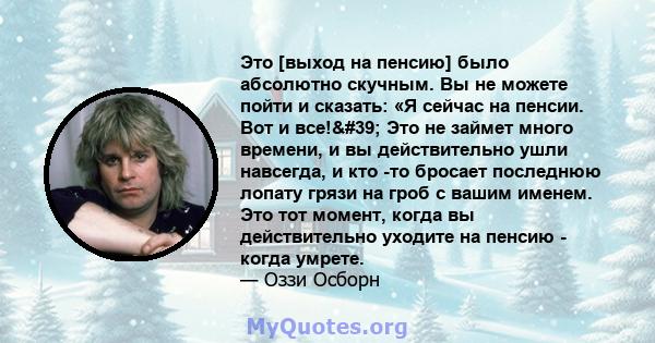 Это [выход на пенсию] было абсолютно скучным. Вы не можете пойти и сказать: «Я сейчас на пенсии. Вот и все!' Это не займет много времени, и вы действительно ушли навсегда, и кто -то бросает последнюю лопату грязи на 