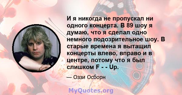 И я никогда не пропускал ни одного концерта. В 89 шоу я думаю, что я сделал одно немного подозрительное шоу. В старые времена я вытащил концерты влево, вправо и в центре, потому что я был слишком F - - Up.