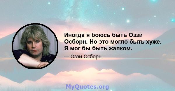 Иногда я боюсь быть Оззи Осборн. Но это могло быть хуже. Я мог бы быть жалком.