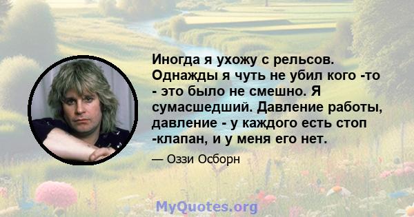 Иногда я ухожу с рельсов. Однажды я чуть не убил кого -то - это было не смешно. Я сумасшедший. Давление работы, давление - у каждого есть стоп -клапан, и у меня его нет.