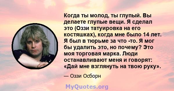 Когда ты молод, ты глупый. Вы делаете глупые вещи. Я сделал это (Оззи татуировка на его костяшках), когда мне было 14 лет. Я был в тюрьме за что -то. Я мог бы удалить это, но почему? Это моя торговая марка. Люди