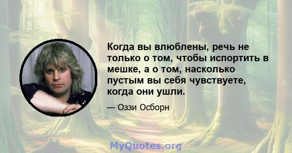 Когда вы влюблены, речь не только о том, чтобы испортить в мешке, а о том, насколько пустым вы себя чувствуете, когда они ушли.