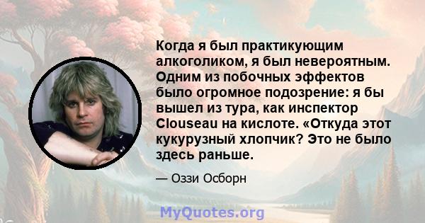 Когда я был практикующим алкоголиком, я был невероятным. Одним из побочных эффектов было огромное подозрение: я бы вышел из тура, как инспектор Clouseau на кислоте. «Откуда этот кукурузный хлопчик? Это не было здесь