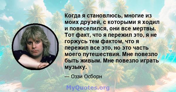 Когда я становлюсь, многие из моих друзей, с которыми я ходил и повеселился, они все мертвы. Тот факт, что я пережил это, я не горжусь тем фактом, что я пережил все это, но это часть моего путешествия. Мне повезло быть