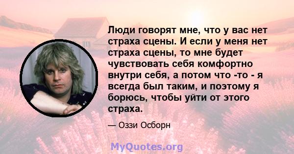 Люди говорят мне, что у вас нет страха сцены. И если у меня нет страха сцены, то мне будет чувствовать себя комфортно внутри себя, а потом что -то - я всегда был таким, и поэтому я борюсь, чтобы уйти от этого страха.