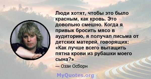 Люди хотят, чтобы это было красным, как кровь. Это довольно смешно. Когда я привык бросить мясо в аудиторию, я получал письма от детских матерей, говорящих: «Как лучше всего вытащить пятна крови из рубашки моего сына?»