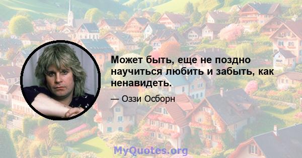 Может быть, еще не поздно научиться любить и забыть, как ненавидеть.