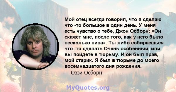 Мой отец всегда говорил, что я сделаю что -то большое в один день. У меня есть чувство о тебе, Джон Осборн: «Он скажет мне, после того, как у него было несколько пива». Ты либо собираешься что -то сделать Очень