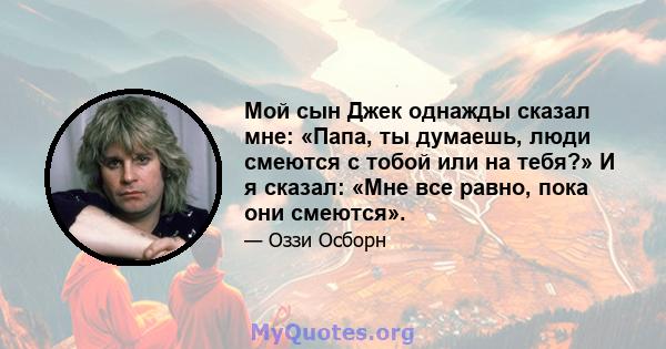 Мой сын Джек однажды сказал мне: «Папа, ты думаешь, люди смеются с тобой или на тебя?» И я сказал: «Мне все равно, пока они смеются».