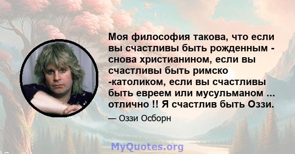 Моя философия такова, что если вы счастливы быть рожденным - снова христианином, если вы счастливы быть римско -католиком, если вы счастливы быть евреем или мусульманом ... отлично !! Я счастлив быть Оззи.