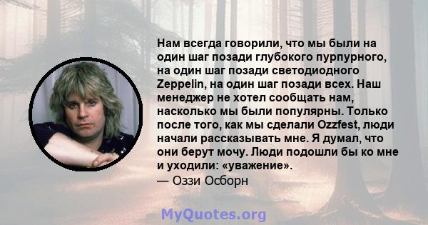 Нам всегда говорили, что мы были на один шаг позади глубокого пурпурного, на один шаг позади светодиодного Zeppelin, на один шаг позади всех. Наш менеджер не хотел сообщать нам, насколько мы были популярны. Только после 