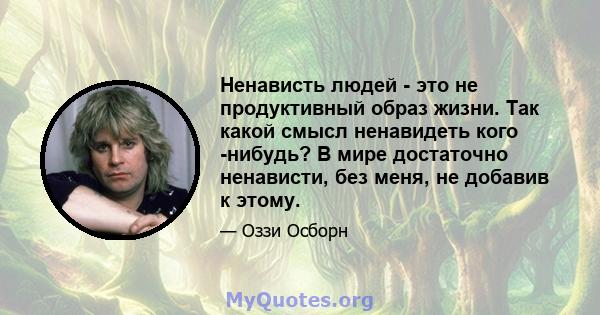 Ненависть людей - это не продуктивный образ жизни. Так какой смысл ненавидеть кого -нибудь? В мире достаточно ненависти, без меня, не добавив к этому.