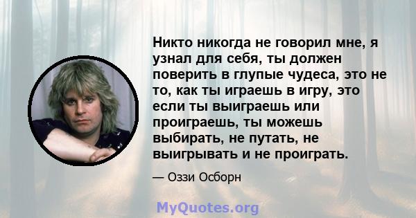 Никто никогда не говорил мне, я узнал для себя, ты должен поверить в глупые чудеса, это не то, как ты играешь в игру, это если ты выиграешь или проиграешь, ты можешь выбирать, не путать, не выигрывать и не проиграть.