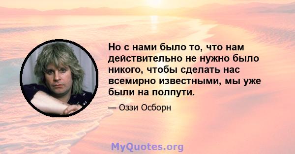 Но с нами было то, что нам действительно не нужно было никого, чтобы сделать нас всемирно известными, мы уже были на полпути.