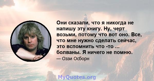 Они сказали, что я никогда не напишу эту книгу. Ну, черт возьми, потому что вот оно. Все, что мне нужно сделать сейчас, это вспомнить что -то ... болваны. Я ничего не помню.