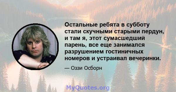 Остальные ребята в субботу стали скучными старыми пердун, и там я, этот сумасшедший парень, все еще занимался разрушением гостиничных номеров и устраивал вечеринки.