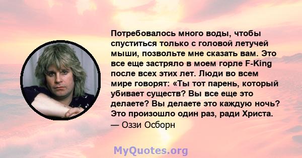 Потребовалось много воды, чтобы спуститься только с головой летучей мыши, позвольте мне сказать вам. Это все еще застряло в моем горле F-King после всех этих лет. Люди во всем мире говорят: «Ты тот парень, который