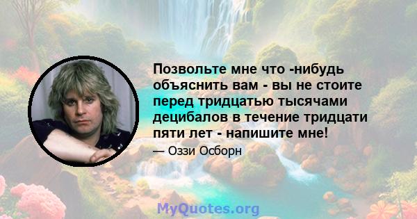 Позвольте мне что -нибудь объяснить вам - вы не стоите перед тридцатью тысячами децибалов в течение тридцати пяти лет - напишите мне!