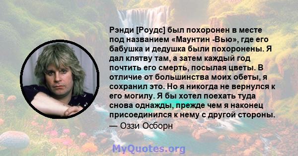 Рэнди [Роудс] был похоронен в месте под названием «Маунтин -Вью», где его бабушка и дедушка были похоронены. Я дал клятву там, а затем каждый год почтить его смерть, посылая цветы. В отличие от большинства моих обеты, я 