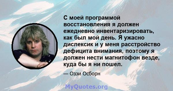 С моей программой восстановления я должен ежедневно инвентаризировать, как был мой день. Я ужасно дислексик и у меня расстройство дефицита внимания, поэтому я должен нести магнитофон везде, куда бы я ни пошел.