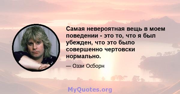 Самая невероятная вещь в моем поведении - это то, что я был убежден, что это было совершенно чертовски нормально.